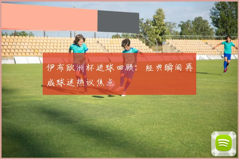 伊布欧洲杯进球回顾：经典瞬间再成球迷热议焦点