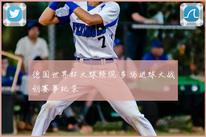 德国世界杯大球频现 多场进球大战创赛事纪录