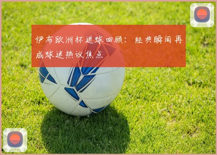 伊布欧洲杯进球回顾：经典瞬间再成球迷热议焦点
