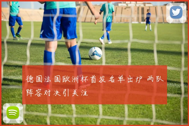 德国法国欧洲杯首发名单出炉 两队阵容对决引关注
