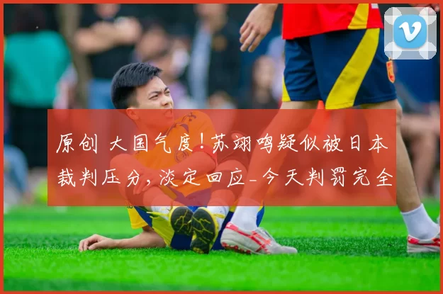 原创 大国气度!苏翊鸣疑似被日本裁判压分,淡定回应_今天判罚完全公平