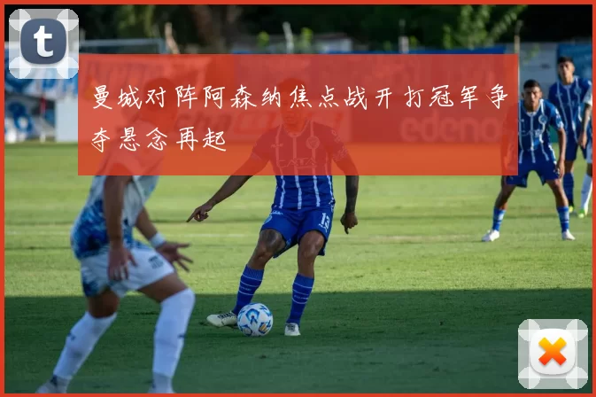 曼城对阵阿森纳焦点战开打冠军争夺悬念再起