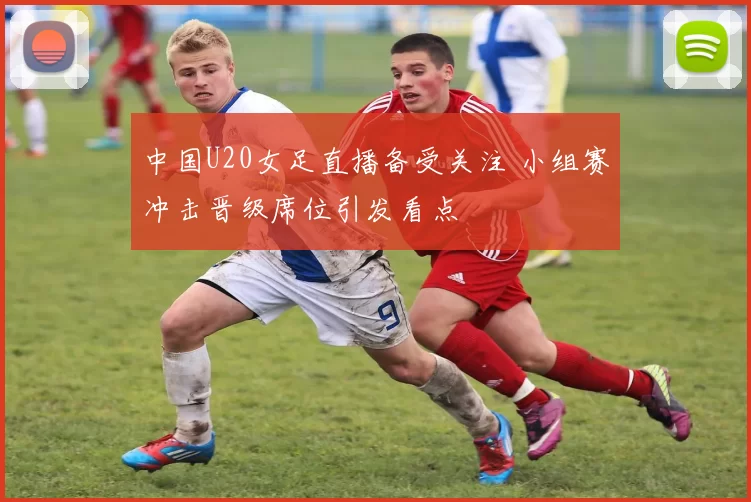 中国U20女足直播备受关注 小组赛冲击晋级席位引发看点