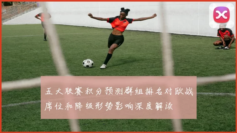 五大联赛积分预测群组排名对欧战席位和降级形势影响深度解读