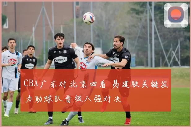 CBA广东对北京回看 易建联关键发力助球队晋级八强对决