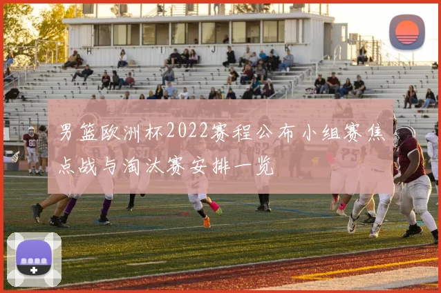 男篮欧洲杯2022赛程公布小组赛焦点战与淘汰赛安排一览