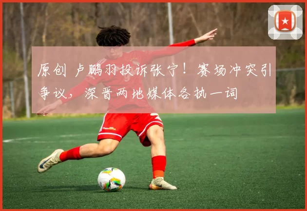 原创 卢鹏羽投诉张宁!赛场冲突引争议,深晋两地媒体各执一词