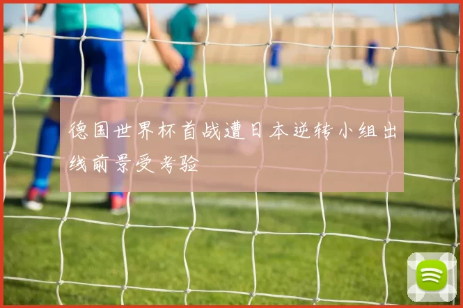 德国世界杯首战遭日本逆转小组出线前景受考验