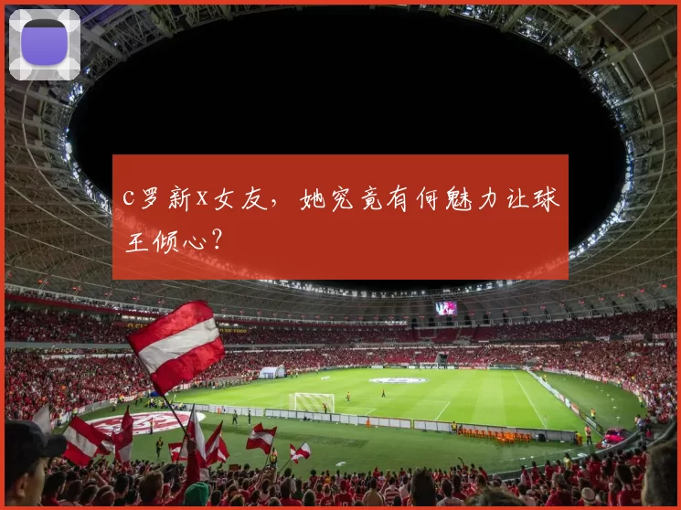 c罗新x女友，她究竟有何魅力让球王倾心？