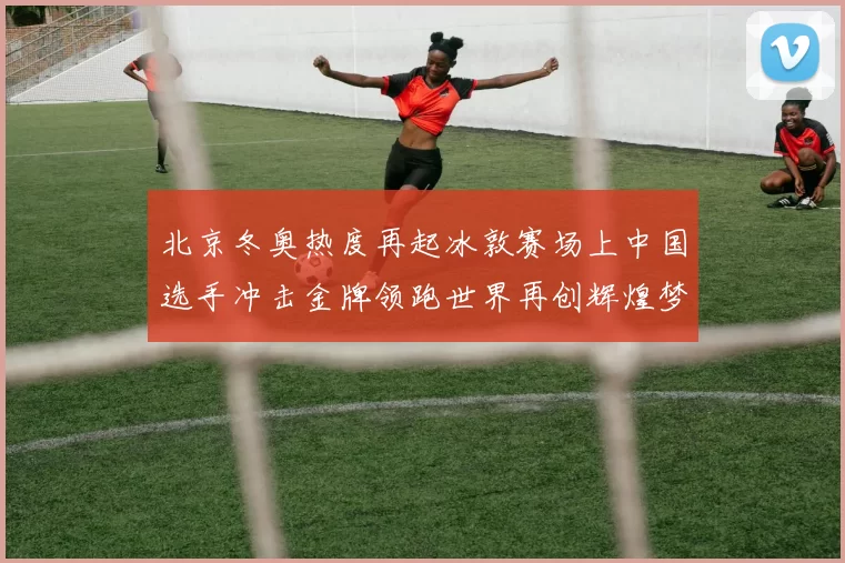 北京冬奥热度再起冰敦赛场上中国选手冲击金牌领跑世界再创辉煌梦
