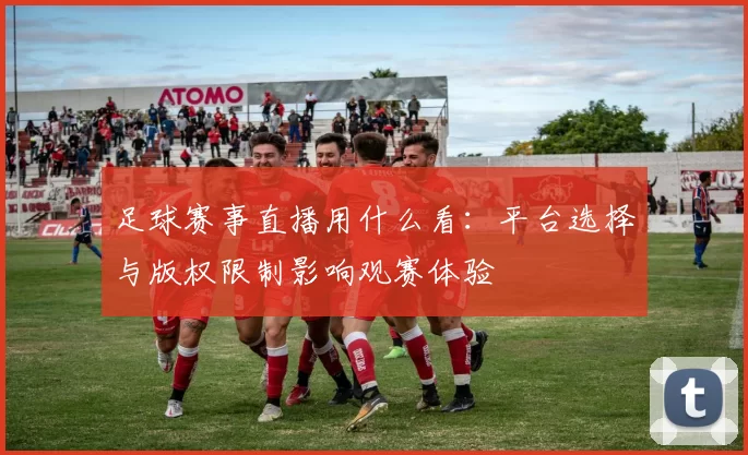 足球赛事直播用什么看：平台选择与版权限制影响观赛体验