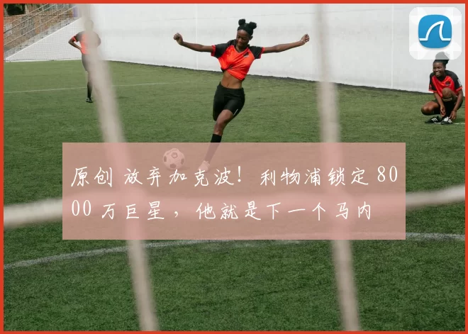 原创 放弃加克波！利物浦锁定 8000 万巨星 ，他就是下一个马内