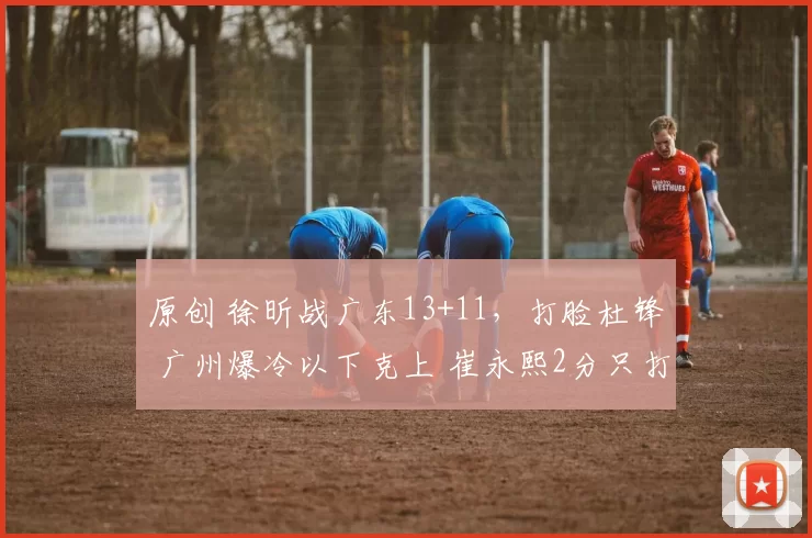 原创 徐昕战广东13+11，打脸杜锋 广州爆冷以下克上 崔永熙2分只打了半场