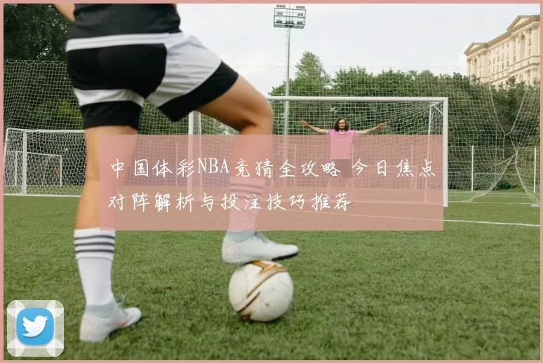 中国体彩NBA竞猜全攻略 今日焦点对阵解析与投注技巧推荐