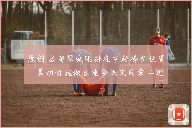 原创 成都蓉城刚排在中超榜首位置！莱切特就做出重要决定同意二进宫，直接回蓉城