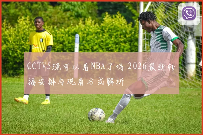 CCTV5现可以看NBA了吗 2026最新转播安排与观看方式解析