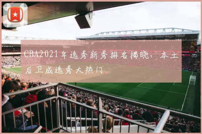 CBA2021年选秀新秀排名揭晓，本土后卫成选秀大热门