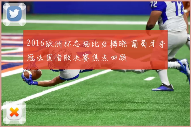 2016欧洲杯各场比分揭晓 葡萄牙夺冠法国惜败决赛焦点回顾