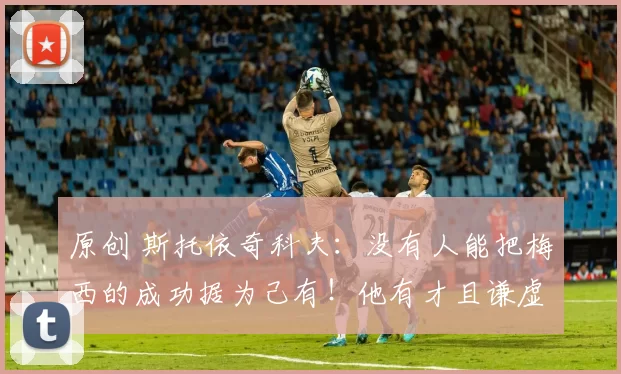 原创 斯托依奇科夫：没有人能把梅西的成功据为己有！他有才且谦虚！