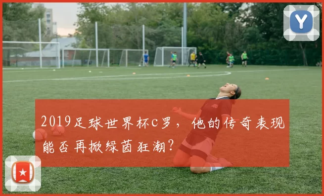 2019足球世界杯c罗，他的传奇表现能否再掀绿茵狂潮？