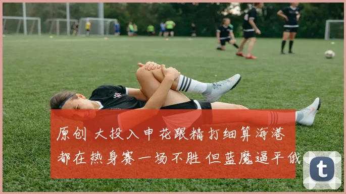 原创 大投入申花跟精打细算海港 都在热身赛一场不胜 但蓝魔逼平俄球队