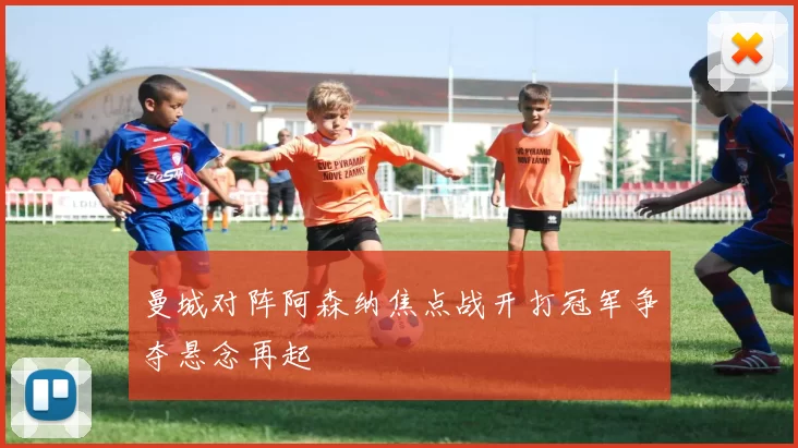 曼城对阵阿森纳焦点战开打冠军争夺悬念再起