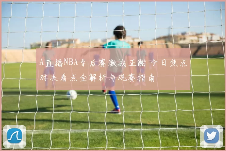 A直播NBA季后赛激战正酣 今日焦点对决看点全解析与观赛指南