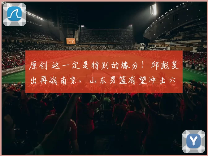 原创 这一定是特别的缘分！邱彪复出再战南京，山东男篮有望冲击六连胜