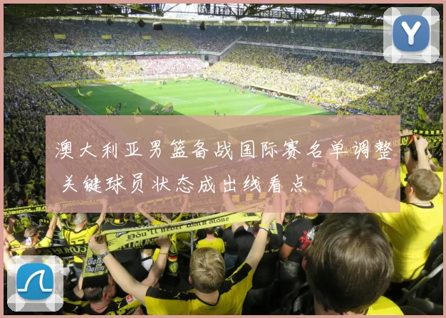 澳大利亚男篮备战国际赛名单调整 关键球员状态成出线看点