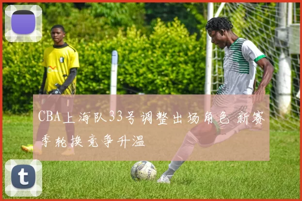 CBA上海队33号调整出场角色 新赛季轮换竞争升温