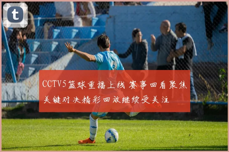 CCTV5篮球重播上线 赛事回看聚焦关键对决精彩回放继续受关注