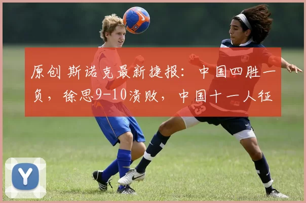 原创 斯诺克最新捷报：中国四胜一负，徐思9-10溃败，中国十一人征战正赛！