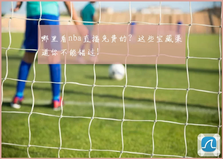 哪里看nba直播免费的？这些宝藏渠道你不能错过！