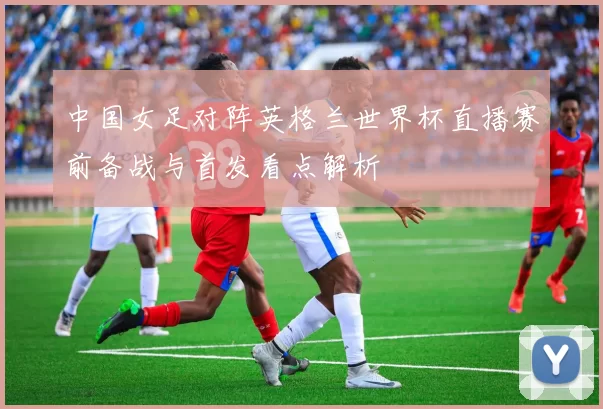 中国女足对阵英格兰世界杯直播赛前备战与首发看点解析
