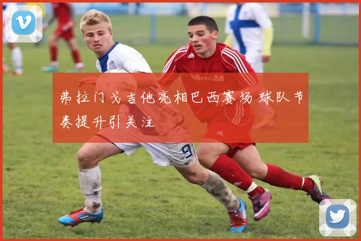 弗拉门戈吉他亮相巴西赛场 球队节奏提升引关注