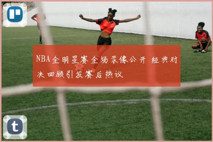 NBA全明星赛全场录像公开 经典对决回顾引发赛后热议