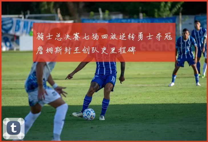 骑士总决赛七场回放逆转勇士夺冠詹姆斯封王创队史里程碑