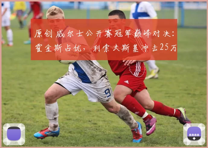 原创 威尔士公开赛冠军巅峰对决：霍金斯占优，利索夫斯基冲击25万巨奖