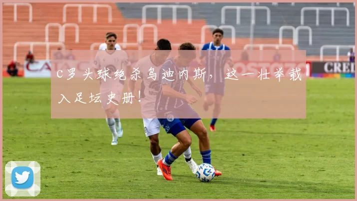 c罗头球绝杀乌迪内斯，这一壮举载入足坛史册！