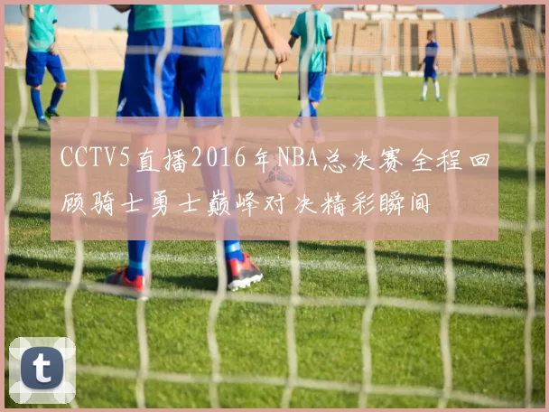 CCTV5直播2016年NBA总决赛全程回顾骑士勇士巅峰对决精彩瞬间