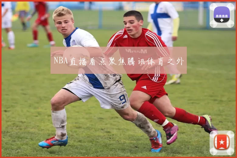 NBA直播看点聚焦腾讯体育之外