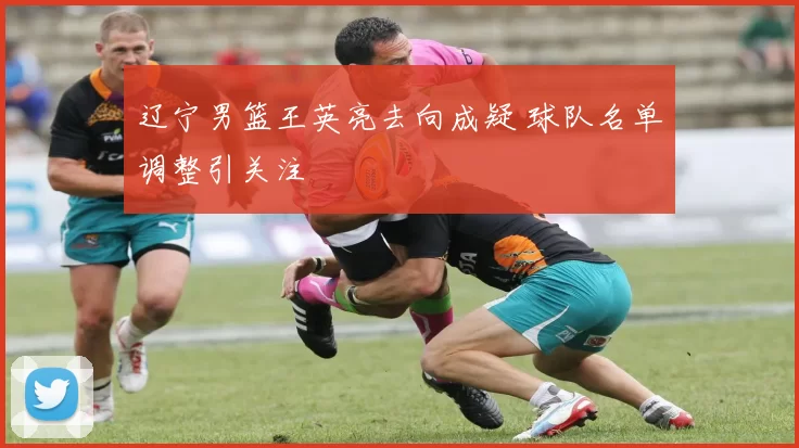 辽宁男篮王英亮去向成疑 球队名单调整引关注