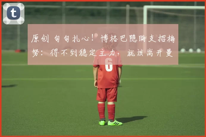 原创 句句扎心！博格巴隐晦支招梅努：得不到稳定主力，就该离开曼联