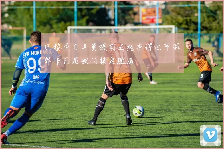 巴黎圣日耳曼提前五轮夺得法甲冠军卡瓦尼破门锁定胜局