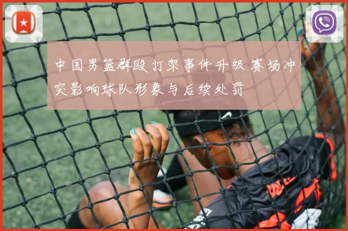 中国男篮群殴打架事件升级 赛场冲突影响球队形象与后续处罚