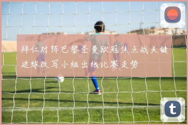 拜仁对阵巴黎圣曼欧冠焦点战关键进球改写小组出线比赛走势