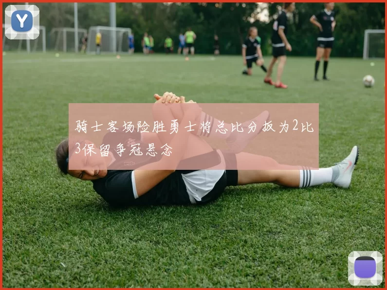 骑士客场险胜勇士将总比分扳为2比3保留争冠悬念