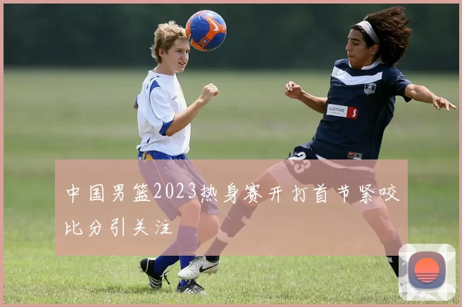 中国男篮2023热身赛开打首节紧咬比分引关注