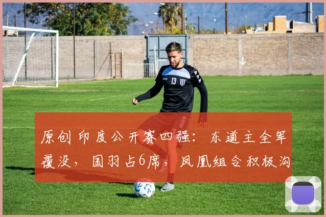 原创 印度公开赛四强:东道主全军覆没,国羽占6席,凤凰组合积极沟通