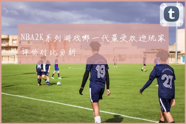 NBA2K系列游戏哪一代最受欢迎玩家评价对比分析